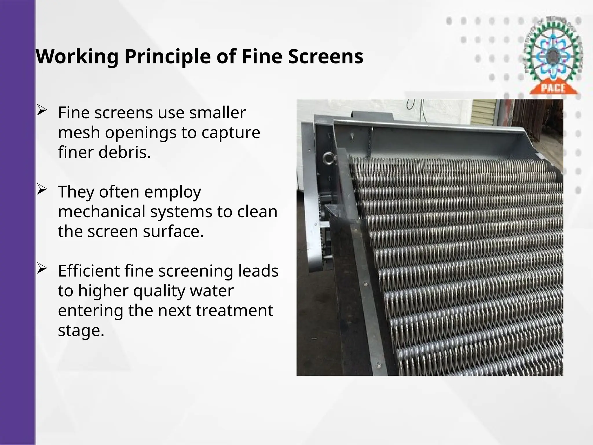 Working Principle of Fine Screens
 Fine screens use smaller
mesh openings to capture
finer debris.
 They often employ
mechanical systems to clean
the screen surface.
 Efficient fine screening leads
to higher quality water
entering the next treatment
stage.
 