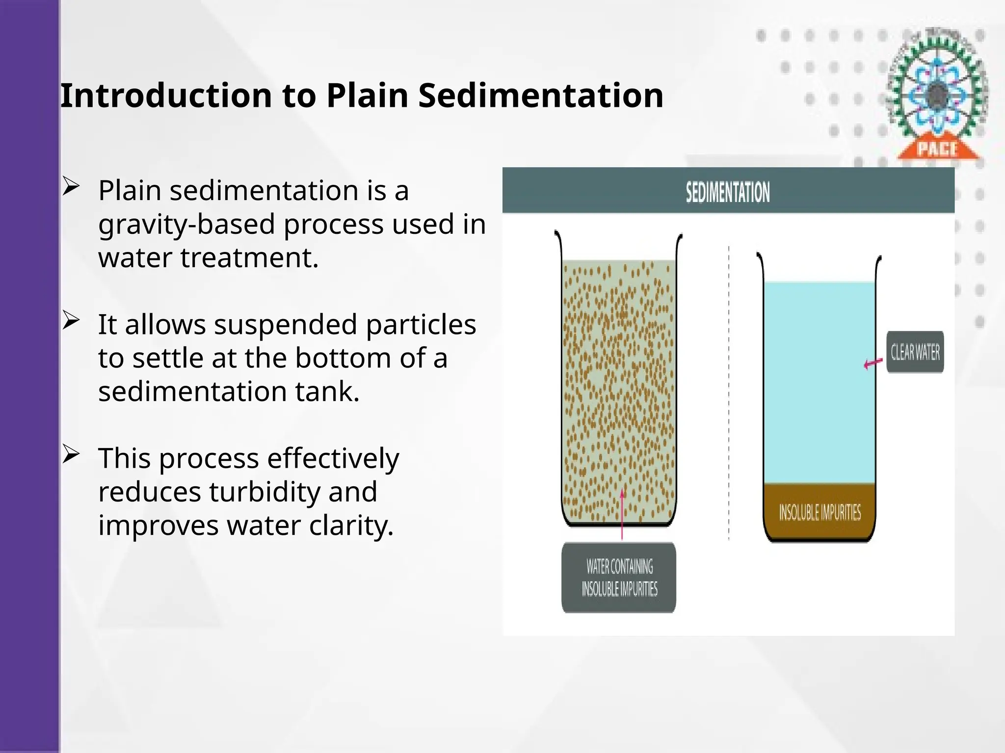 Introduction to Plain Sedimentation
 Plain sedimentation is a
gravity-based process used in
water treatment.
 It allows suspended particles
to settle at the bottom of a
sedimentation tank.
 This process effectively
reduces turbidity and
improves water clarity.
 