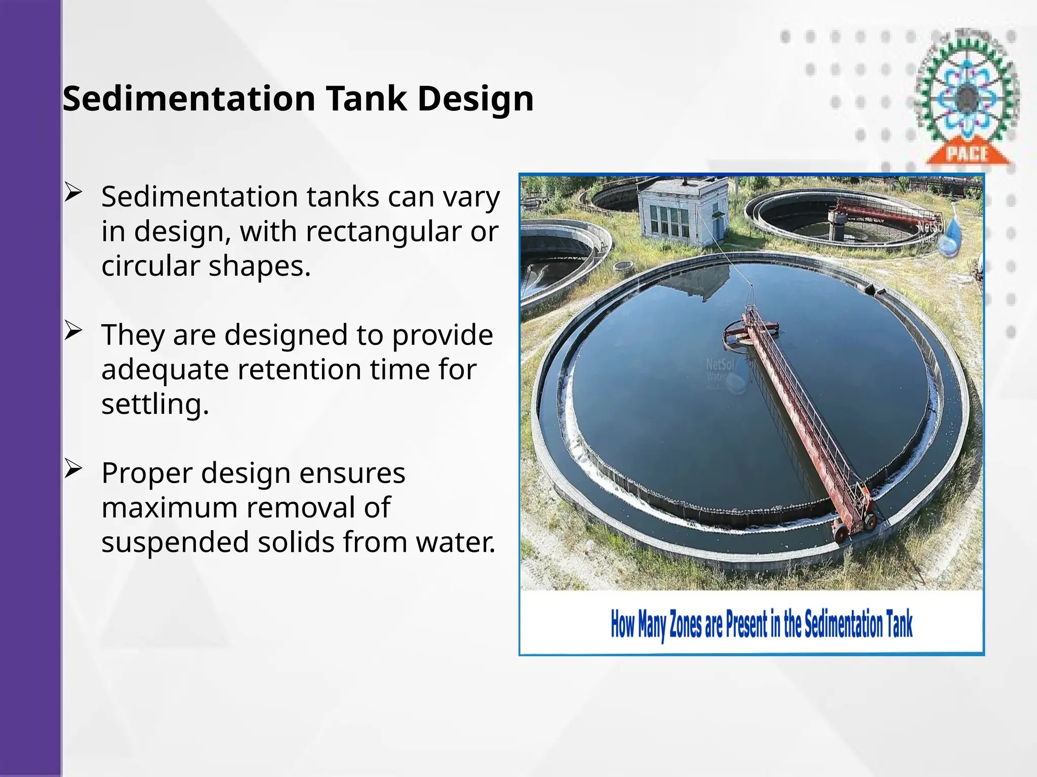 Sedimentation Tank Design
 Sedimentation tanks can vary
in design, with rectangular or
circular shapes.
 They are designed to provide
adequate retention time for
settling.
 Proper design ensures
maximum removal of
suspended solids from water.
 