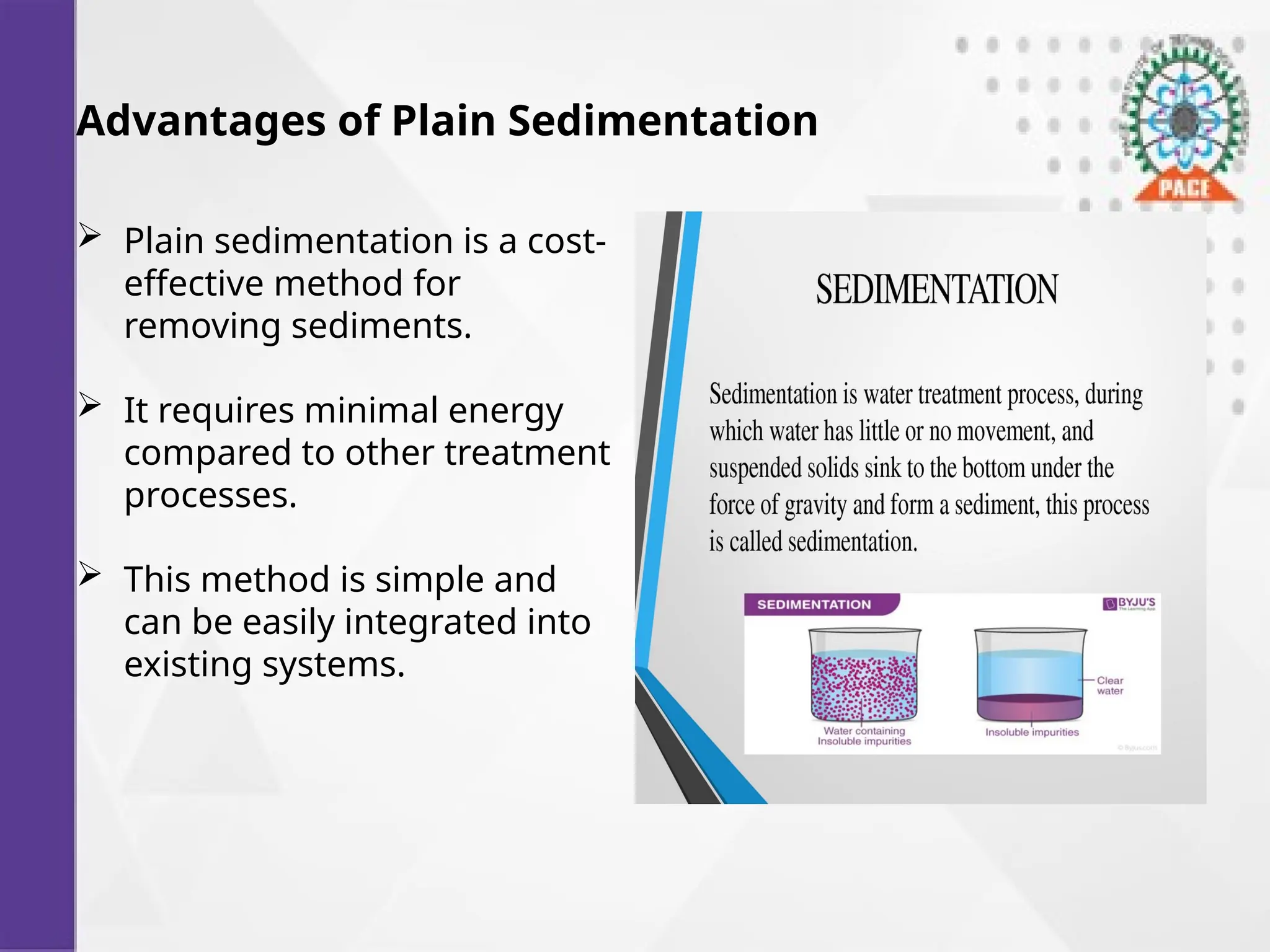 Advantages of Plain Sedimentation
 Plain sedimentation is a cost-
effective method for
removing sediments.
 It requires minimal energy
compared to other treatment
processes.
 This method is simple and
can be easily integrated into
existing systems.
 