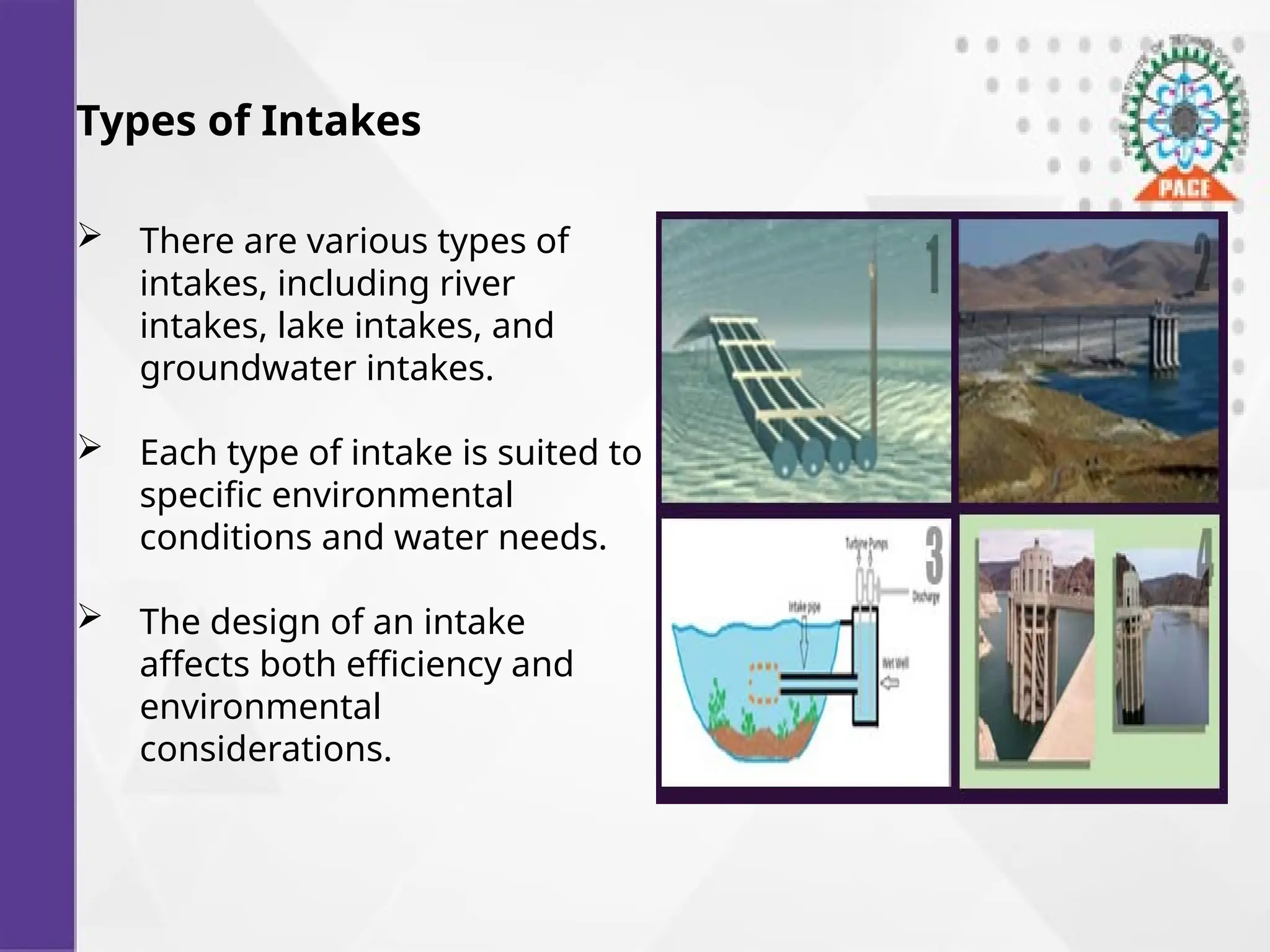 Types of Intakes
 There are various types of
intakes, including river
intakes, lake intakes, and
groundwater intakes.
 Each type of intake is suited to
specific environmental
conditions and water needs.
 The design of an intake
affects both efficiency and
environmental
considerations.
 
