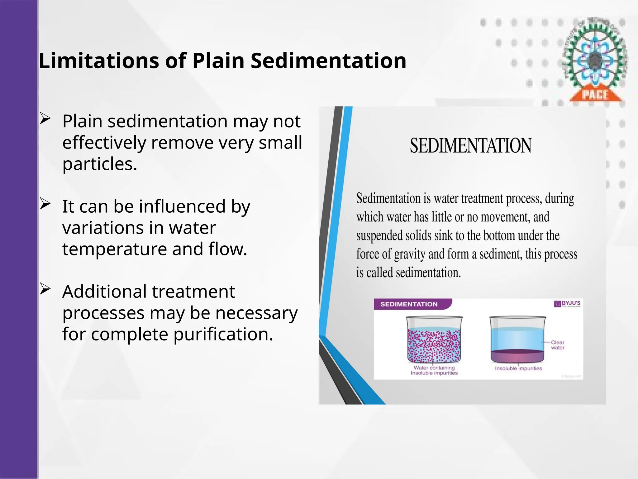 Limitations of Plain Sedimentation
 Plain sedimentation may not
effectively remove very small
particles.
 It can be influenced by
variations in water
temperature and flow.
 Additional treatment
processes may be necessary
for complete purification.
 