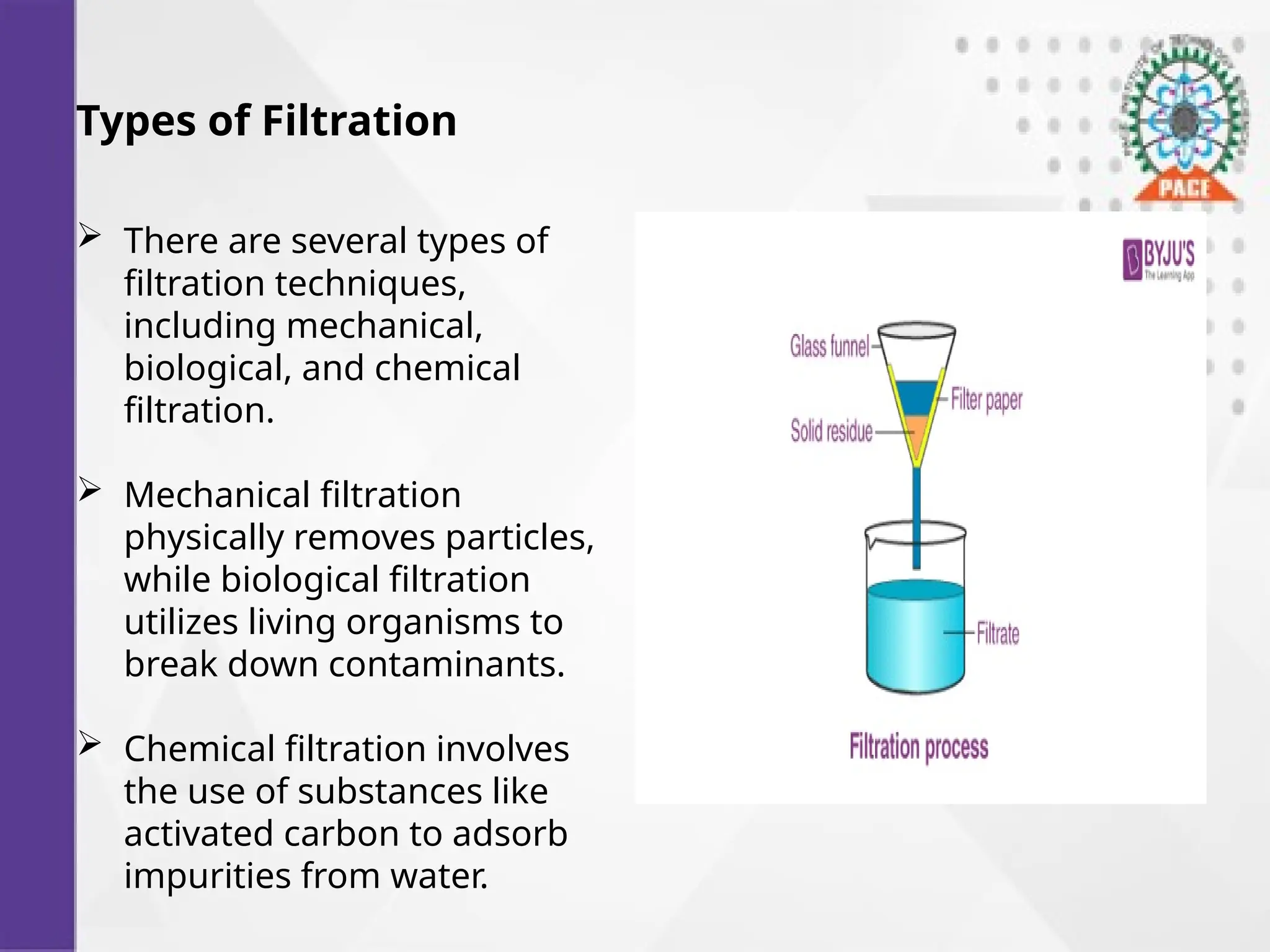 Types of Filtration
 There are several types of
filtration techniques,
including mechanical,
biological, and chemical
filtration.
 Mechanical filtration
physically removes particles,
while biological filtration
utilizes living organisms to
break down contaminants.
 Chemical filtration involves
the use of substances like
activated carbon to adsorb
impurities from water.
 