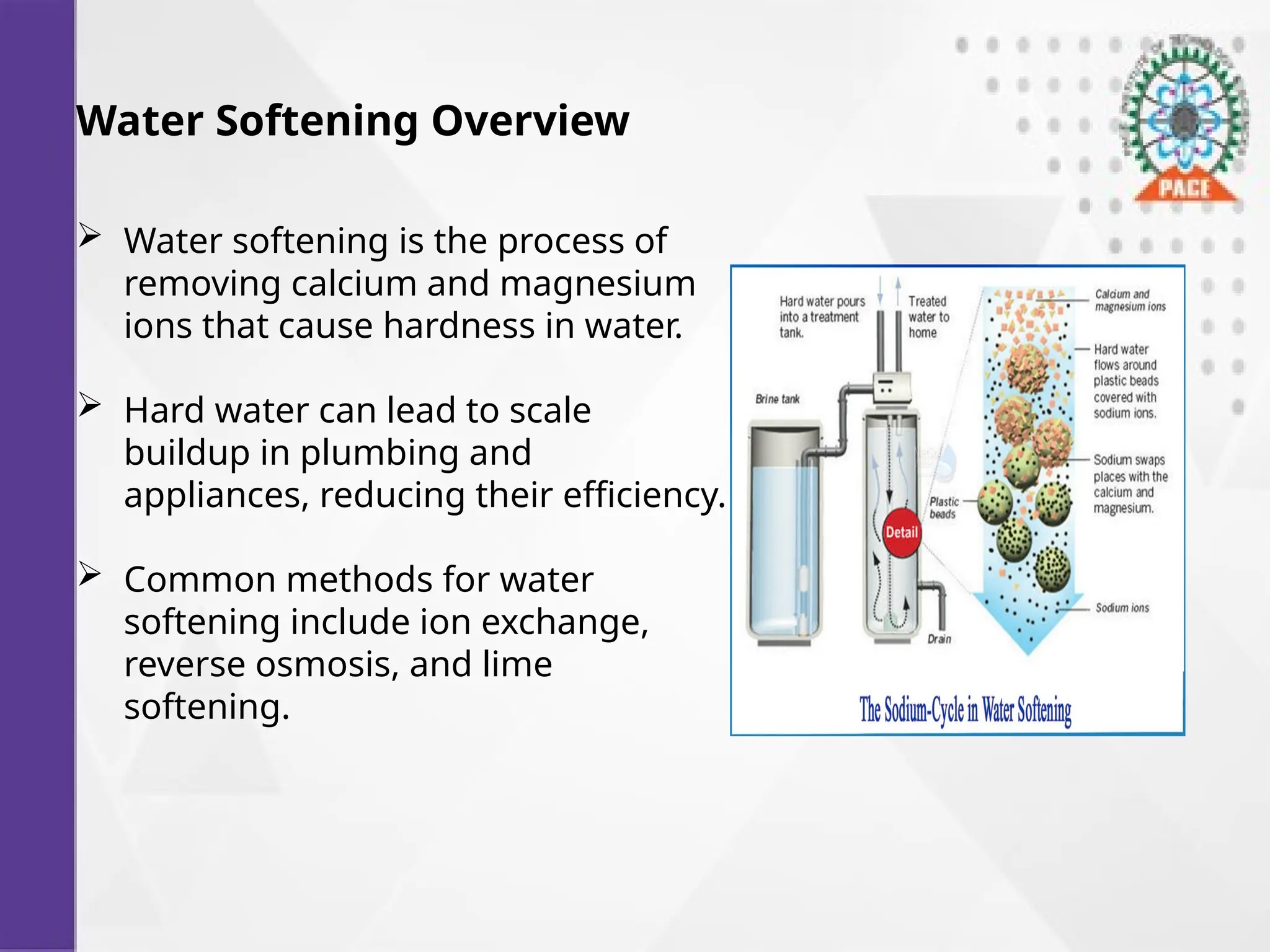 Water Softening Overview
 Water softening is the process of
removing calcium and magnesium
ions that cause hardness in water.
 Hard water can lead to scale
buildup in plumbing and
appliances, reducing their efficiency.
 Common methods for water
softening include ion exchange,
reverse osmosis, and lime
softening.
 