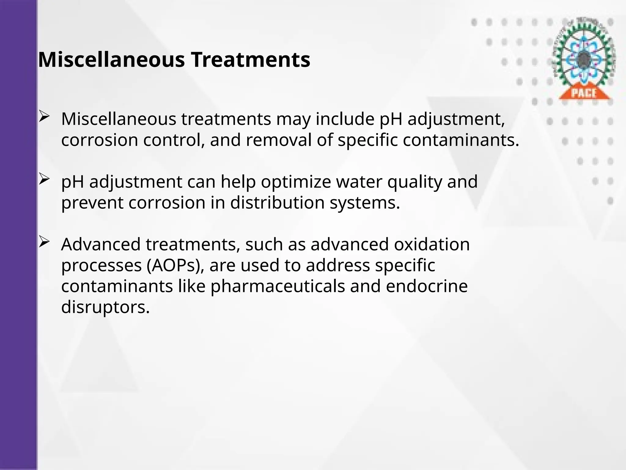 Miscellaneous Treatments
 Miscellaneous treatments may include pH adjustment,
corrosion control, and removal of specific contaminants.
 pH adjustment can help optimize water quality and
prevent corrosion in distribution systems.
 Advanced treatments, such as advanced oxidation
processes (AOPs), are used to address specific
contaminants like pharmaceuticals and endocrine
disruptors.
 