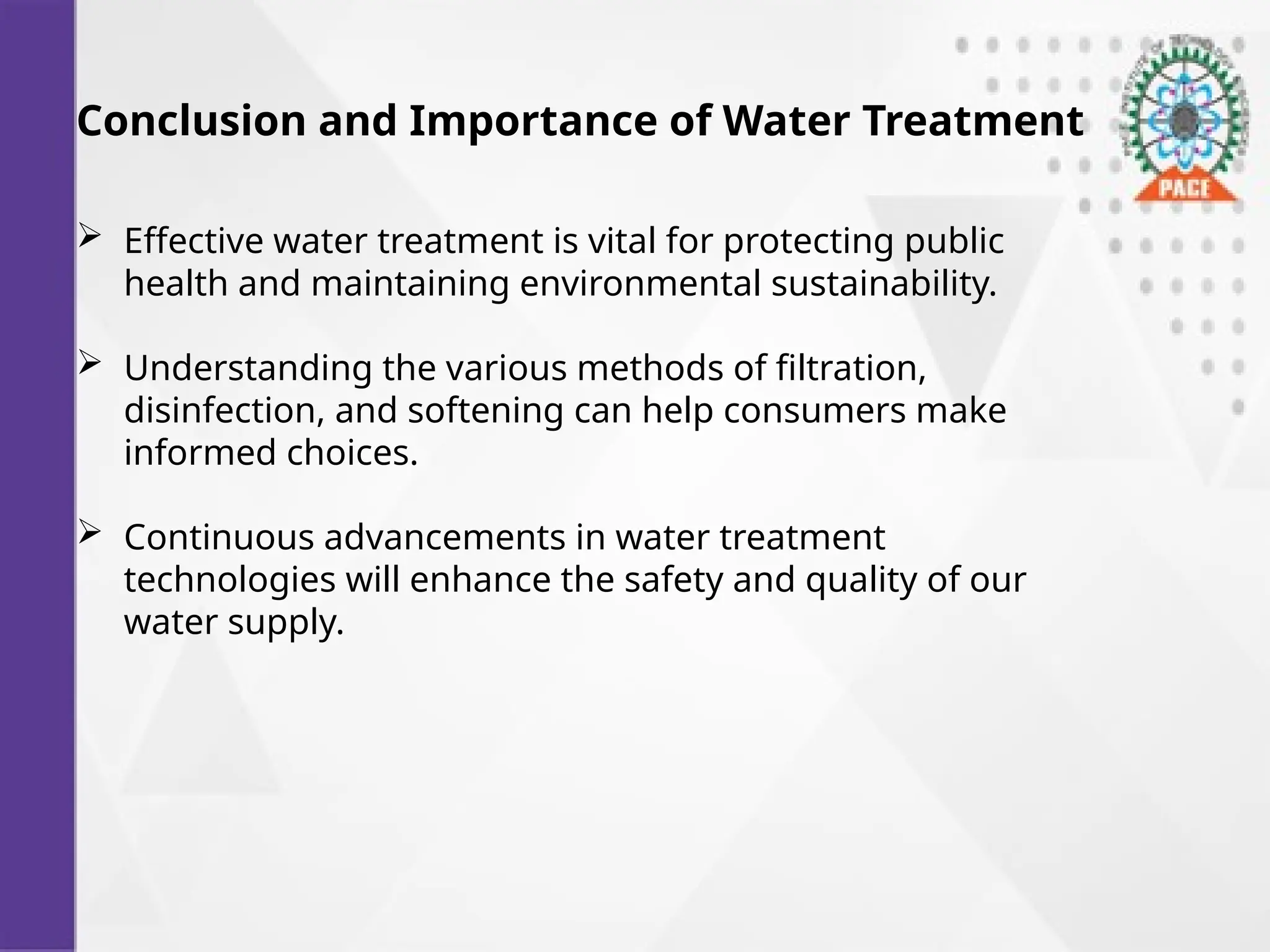 Conclusion and Importance of Water Treatment
 Effective water treatment is vital for protecting public
health and maintaining environmental sustainability.
 Understanding the various methods of filtration,
disinfection, and softening can help consumers make
informed choices.
 Continuous advancements in water treatment
technologies will enhance the safety and quality of our
water supply.
 