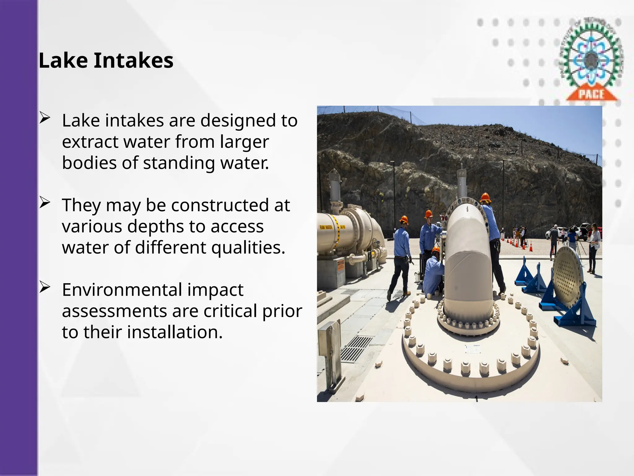 Lake Intakes
 Lake intakes are designed to
extract water from larger
bodies of standing water.
 They may be constructed at
various depths to access
water of different qualities.
 Environmental impact
assessments are critical prior
to their installation.
 