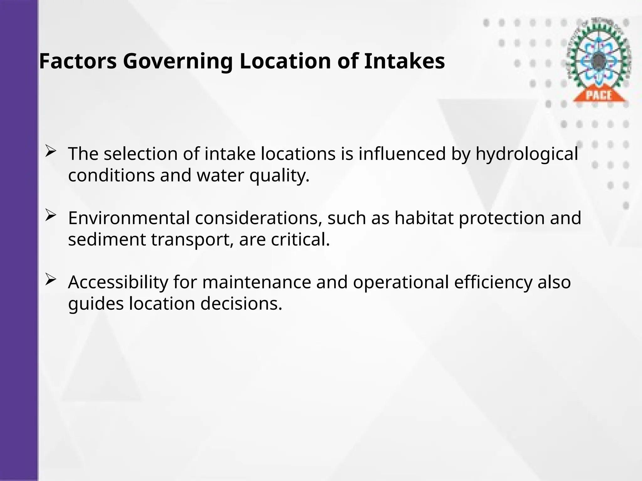 Factors Governing Location of Intakes
 The selection of intake locations is influenced by hydrological
conditions and water quality.
 Environmental considerations, such as habitat protection and
sediment transport, are critical.
 Accessibility for maintenance and operational efficiency also
guides location decisions.
 