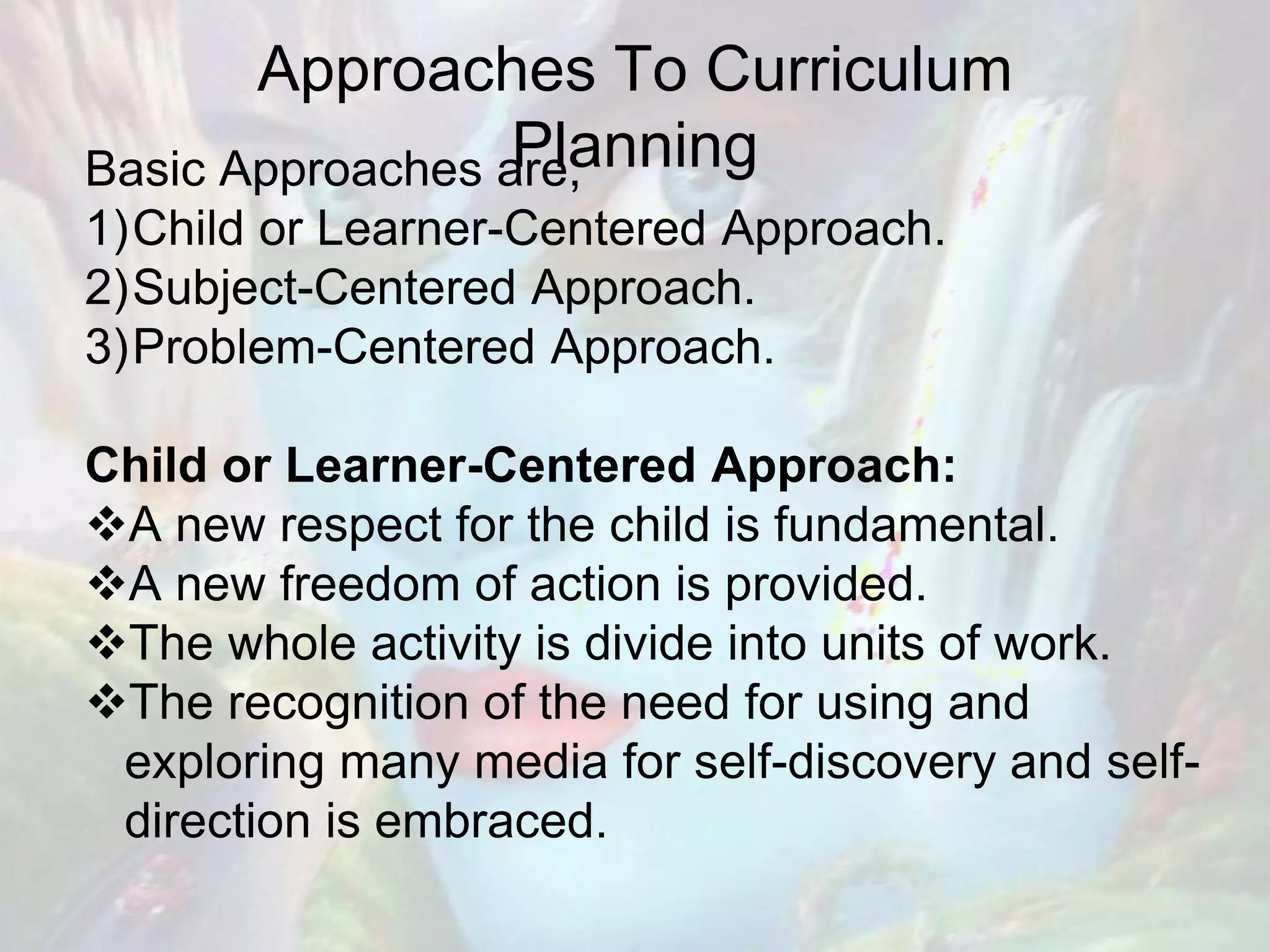 Approaches To Curriculum
PlanningBasic Approaches are;
1)Child or Learner-Centered Approach.
2)Subject-Centered Approach.
3)Problem-Centered Approach.
Child or Learner-Centered Approach:
A new respect for the child is fundamental.
A new freedom of action is provided.
The whole activity is divide into units of work.
The recognition of the need for using and
exploring many media for self-discovery and self-
direction is embraced.
 
