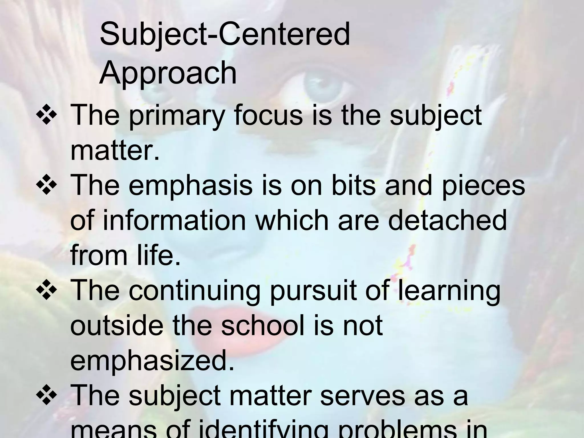 Subject-Centered
Approach
 The primary focus is the subject
matter.
 The emphasis is on bits and pieces
of information which are detached
from life.
 The continuing pursuit of learning
outside the school is not
emphasized.
 The subject matter serves as a
 
