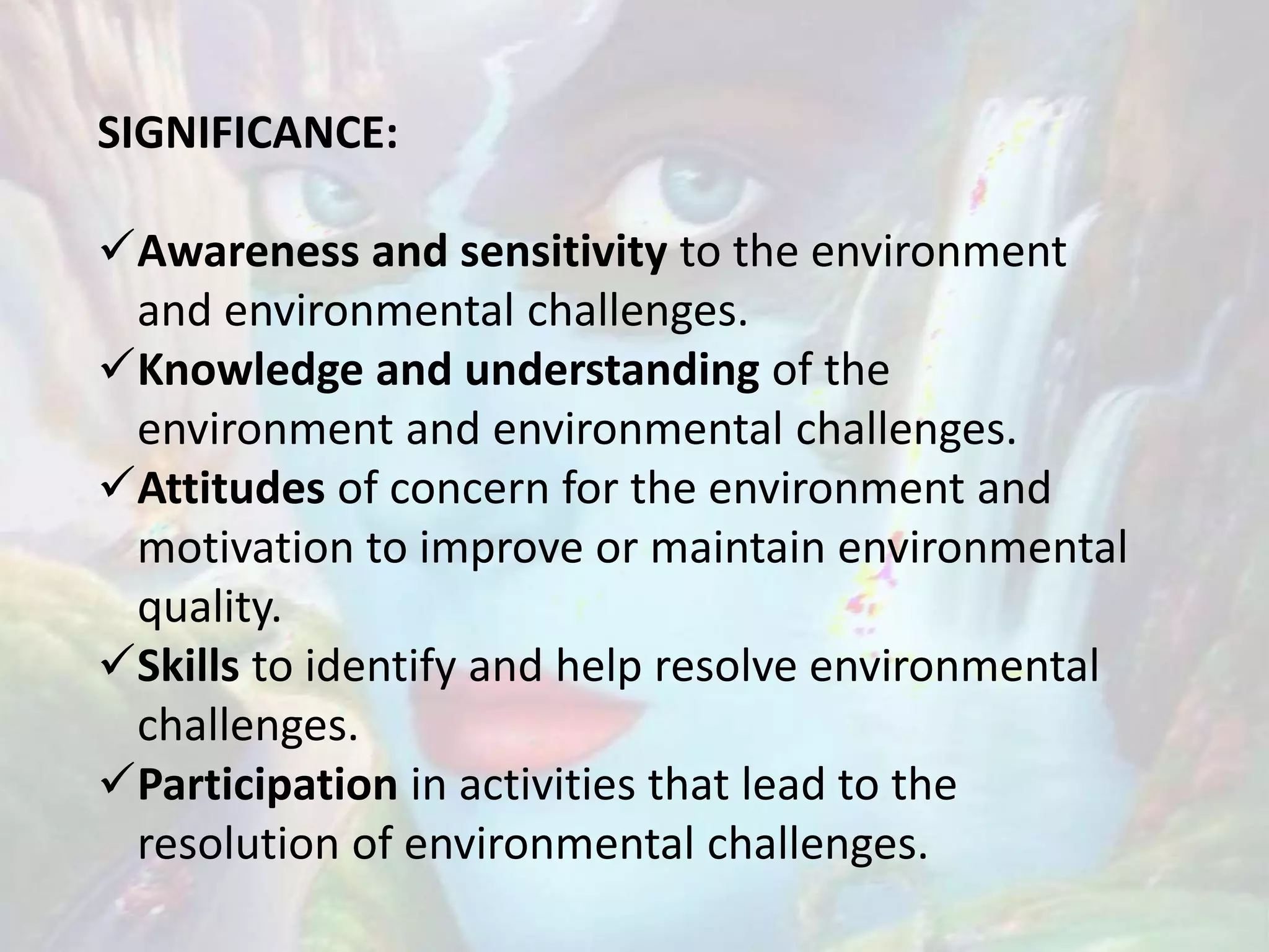 SIGNIFICANCE:
Awareness and sensitivity to the environment
and environmental challenges.
Knowledge and understanding of the
environment and environmental challenges.
Attitudes of concern for the environment and
motivation to improve or maintain environmental
quality.
Skills to identify and help resolve environmental
challenges.
Participation in activities that lead to the
resolution of environmental challenges.
 