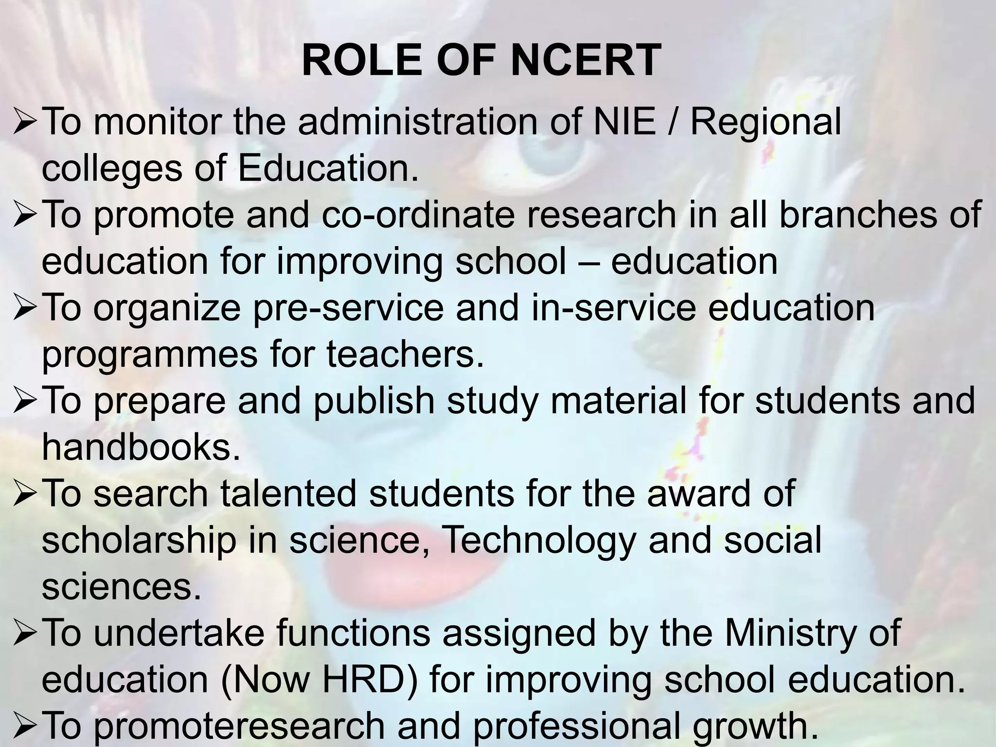 ROLE OF NCERT
To monitor the administration of NIE / Regional
colleges of Education.
To promote and co-ordinate research in all branches of
education for improving school – education
To organize pre-service and in-service education
programmes for teachers.
To prepare and publish study material for students and
handbooks.
To search talented students for the award of
scholarship in science, Technology and social
sciences.
To undertake functions assigned by the Ministry of
education (Now HRD) for improving school education.
To promoteresearch and professional growth.
 