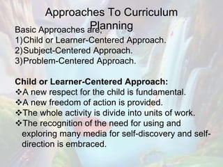 Approaches To Curriculum
PlanningBasic Approaches are;
1)Child or Learner-Centered Approach.
2)Subject-Centered Approach.
3)Problem-Centered Approach.
Child or Learner-Centered Approach:
A new respect for the child is fundamental.
A new freedom of action is provided.
The whole activity is divide into units of work.
The recognition of the need for using and
exploring many media for self-discovery and self-
direction is embraced.
 