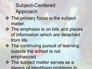 Subject-Centered
Approach
 The primary focus is the subject
matter.
 The emphasis is on bits and pieces
of information which are detached
from life.
 The continuing pursuit of learning
outside the school is not
emphasized.
 The subject matter serves as a
 