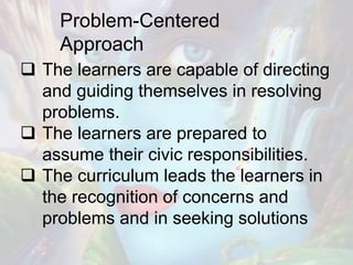 Problem-Centered
Approach
 The learners are capable of directing
and guiding themselves in resolving
problems.
 The learners are prepared to
assume their civic responsibilities.
 The curriculum leads the learners in
the recognition of concerns and
problems and in seeking solutions
 