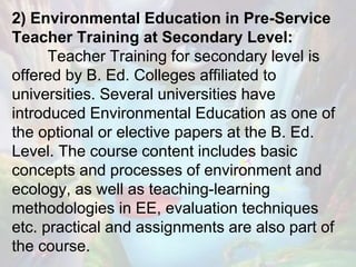 2) Environmental Education in Pre-Service
Teacher Training at Secondary Level:
Teacher Training for secondary level is
offered by B. Ed. Colleges affiliated to
universities. Several universities have
introduced Environmental Education as one of
the optional or elective papers at the B. Ed.
Level. The course content includes basic
concepts and processes of environment and
ecology, as well as teaching-learning
methodologies in EE, evaluation techniques
etc. practical and assignments are also part of
the course.
 