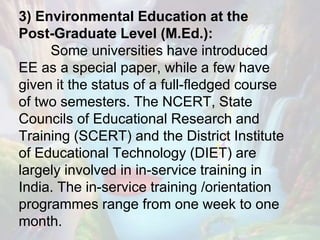 3) Environmental Education at the
Post-Graduate Level (M.Ed.):
Some universities have introduced
EE as a special paper, while a few have
given it the status of a full-fledged course
of two semesters. The NCERT, State
Councils of Educational Research and
Training (SCERT) and the District Institute
of Educational Technology (DIET) are
largely involved in in-service training in
India. The in-service training /orientation
programmes range from one week to one
month.
 
