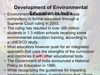 Development of Environmental
Education in India• Environment education in India was made
compulsory in formal education through a
Supreme Court ruling in 2003.
• The ruling has resulted in over 300 million
students in 1.3 million schools receiving some
environmental education training, according to
a UNESCO study.
• Most educators however push for an integrated
approach that uses the strengths of the curriculum
and combines it with other educational tools.
• The Government of India announced a National
Policy on Education in 1986.
• While recognizing the guidelines for imparting
 