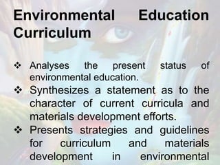 Environmental Education
Curriculum
 Analyses the present status of
environmental education.
 Synthesizes a statement as to the
character of current curricula and
materials development efforts.
 Presents strategies and guidelines
for curriculum and materials
development in environmental
 