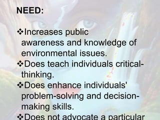 NEED:
Increases public
awareness and knowledge of
environmental issues.
Does teach individuals critical-
thinking.
Does enhance individuals'
problem-solving and decision-
making skills.
 