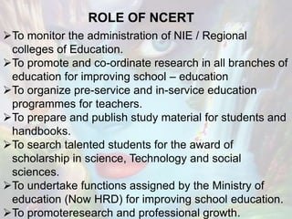 ROLE OF NCERT
To monitor the administration of NIE / Regional
colleges of Education.
To promote and co-ordinate research in all branches of
education for improving school – education
To organize pre-service and in-service education
programmes for teachers.
To prepare and publish study material for students and
handbooks.
To search talented students for the award of
scholarship in science, Technology and social
sciences.
To undertake functions assigned by the Ministry of
education (Now HRD) for improving school education.
To promoteresearch and professional growth.
 