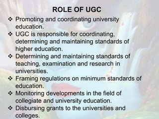 ROLE OF UGC
 Promoting and coordinating university
education.
 UGC is responsible for coordinating,
determining and maintaining standards of
higher education.
 Determining and maintaining standards of
teaching, examination and research in
universities.
 Framing regulations on minimum standards of
education.
 Monitoring developments in the field of
collegiate and university education.
 Disbursing grants to the universities and
colleges.
 