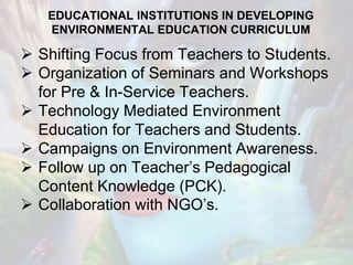 EDUCATIONAL INSTITUTIONS IN DEVELOPING
ENVIRONMENTAL EDUCATION CURRICULUM
 Shifting Focus from Teachers to Students.
 Organization of Seminars and Workshops
for Pre & In-Service Teachers.
 Technology Mediated Environment
Education for Teachers and Students.
 Campaigns on Environment Awareness.
 Follow up on Teacher’s Pedagogical
Content Knowledge (PCK).
 Collaboration with NGO’s.
 