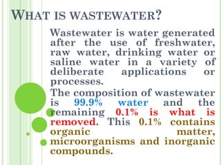 WHAT IS WASTEWATER?
Wastewater is water generated
after the use of freshwater,
raw water, drinking water or
saline water in a variety of
deliberate applications or
processes.
The composition of wastewater
is 99.9% water and the
remaining 0.1% is what is
removed. This 0.1% contains
organic matter,
microorganisms and inorganic
compounds.
 
