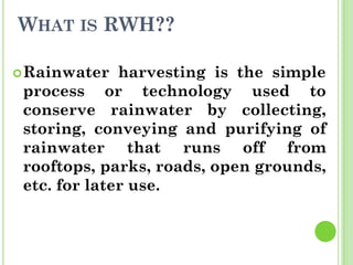 WHAT IS RWH??
Rainwater harvesting is the simple
process or technology used to
conserve rainwater by collecting,
storing, conveying and purifying of
rainwater that runs off from
rooftops, parks, roads, open grounds,
etc. for later use.
 