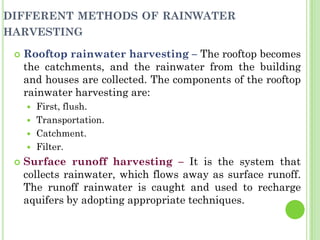 DIFFERENT METHODS OF RAINWATER
HARVESTING
 Rooftop rainwater harvesting – The rooftop becomes
the catchments, and the rainwater from the building
and houses are collected. The components of the rooftop
rainwater harvesting are:
 First, flush.
 Transportation.
 Catchment.
 Filter.
 Surface runoff harvesting – It is the system that
collects rainwater, which flows away as surface runoff.
The runoff rainwater is caught and used to recharge
aquifers by adopting appropriate techniques.
 