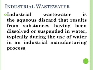 INDUSTRIAL WASTEWATER
Industrial wastewater is
the aqueous discard that results
from substances having been
dissolved or suspended in water,
typically during the use of water
in an industrial manufacturing
process
 