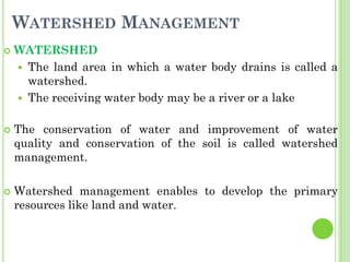 WATERSHED MANAGEMENT
 WATERSHED
 The land area in which a water body drains is called a
watershed.
 The receiving water body may be a river or a lake
 The conservation of water and improvement of water
quality and conservation of the soil is called watershed
management.
 Watershed management enables to develop the primary
resources like land and water.
 