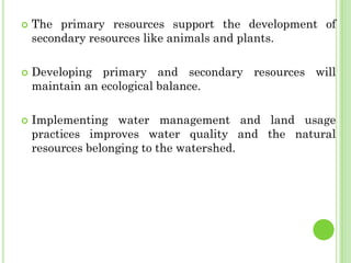  The primary resources support the development of
secondary resources like animals and plants.
 Developing primary and secondary resources will
maintain an ecological balance.
 Implementing water management and land usage
practices improves water quality and the natural
resources belonging to the watershed.
 