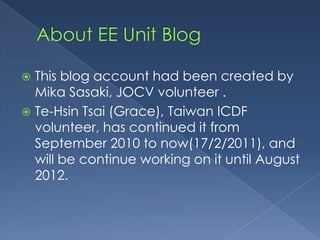 About EE Unit BlogThis blog account had been created by Mika Sasaki, JOCV volunteer .Te-HsinTsai (Grace), Taiwan ICDF volunteer, has continued it from September 2010 to now(17/2/2011), and will be continue working on it until August 2012.