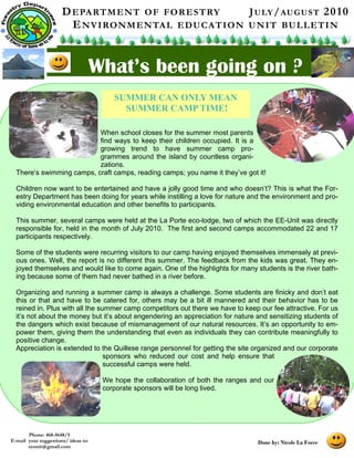 D E PA RT M E N T O F F O R E S T RY        J U LY / AU G U S T 2 0 1 0
                        E N V I RO N M E N TA L E D U C A T I O N U N I T BU L L E T I N


                                     What’s been going on ?
                                         SUMMER CAN ONLY MEAN
                                           SUMMER CAMP TIME!

                           When school closes for the summer most parents
                           find ways to keep their children occupied. It is a
                           growing trend to have summer camp pro-
                           grammes around the island by countless organi-
                           zations.
  There’s swimming camps, craft camps, reading camps; you name it they’ve got it!

  Children now want to be entertained and have a jolly good time and who doesn’t? This is what the For-
  estry Department has been doing for years while instilling a love for nature and the environment and pro-
  viding environmental education and other benefits to participants.

  This summer, several camps were held at the La Porte eco-lodge, two of which the EE-Unit was directly
  responsible for, held in the month of July 2010. The first and second camps accommodated 22 and 17
  participants respectively.

  Some of the students were recurring visitors to our camp having enjoyed themselves immensely at previ-
  ous ones. Well, the report is no different this summer. The feedback from the kids was great. They en-
  joyed themselves and would like to come again. One of the highlights for many students is the river bath-
  ing because some of them had never bathed in a river before.

  Organizing and running a summer camp is always a challenge. Some students are finicky and don’t eat
  this or that and have to be catered for, others may be a bit ill mannered and their behavior has to be
  reined in. Plus with all the summer camp competitors out there we have to keep our fee attractive. For us
  it’s not about the money but it’s about engendering an appreciation for nature and sensitizing students of
  the dangers which exist because of mismanagement of our natural resources. It’s an opportunity to em-
  power them, giving them the understanding that even as individuals they can contribute meaningfully to
  positive change.
  Appreciation is extended to the Quillese range personnel for getting the site organized and our corporate
                                 sponsors who reduced our cost and help ensure that
                                 successful camps were held.

                                      We hope the collaboration of both the ranges and our
                                      corporate sponsors will be long lived.




       Phone: 468-5648/5
E-mail your suggestions/ ideas to:                                                   Done by: Nicole La Force
       eeunit@gmail.com
 