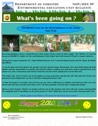 D E PA RT M E N T O F F O R E S T RY             N OV / D E C 0 9
                     E N V I RO N M E N TA L E D U C A T I O N U N I T BU L L E T I N


                      What’s been going on ?
                              $50,000.00 Grant for the Refurbishment of the Enbas
                                                   Saut Trail




Receiving funding is always wonderful news since money always seems in short supply. The Ministry of Tourism
has given $50,000 EC dollars for the refurbishment of the Enbas Saut trail located in Fond St. Jacque Soufriere.

This project is spear headed by Mr. Nigel Mitchel Director of St. Lucia HeritageTourism and Mr. Remy the Build-
ing Officer.

As can be observed in the photos, the ground work has already began. Discussions have been held among all stake
holders and the construction of a gazebo, his and hers toilets, reception area and store room is expected to be com-
pleted very soon. Contractors and workers from the area have been employed to execute this task.

The Enbas Saut Forest Trail is one of our highest revenue generators and this face lift will assist the Forestry De-
partment in providing better service to all those visiting this nature trail.

To date the project’s execution has not been an easy task as differences of opinion exist between what was envi-
sioned and what has currently been done so far. On these grounds, work has been temporarily halted.

However don’t despair. Matters are being resolved even at this moment and work will soon resume and hopefully
the completed task is something we all can be proud of. I don’t think they can do worse than what presently exist.

                            Thanks again to the Ministry of Tourism for this timely intervention !!




                          May the joy of the Lord be your strength and fill your hearts the whole year through.


        Phone: 468-5648/5
 E-mail your suggestions/ ideas to:                                                                     Done by: Nicole La Force.
        eeunit@gmail.com
 