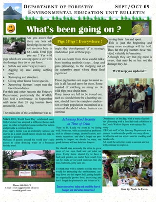 DEPARTMENT OF FORESTRY SEPT/OCT 09
ENVIRONMENTAL EDUCATION UNIT BULLETIN
What’s been going on ?
Phone: 468-5648/5
E-mail your suggestions/ ideas to:
eeunit@gmail.com
Done by: Nicole La Force.
Are you aware that
there are lots of
feral pigs in our for-
est reserves here in
St. Lucia. Feral pigs
you say ? Yes wild
pigs which are causing quite a stir with
the damage they do to our forest.
• Pollute our water ways (rivers).
• Digging up and eating sapling
roots.
• Destroying soil structure.
• Killing other fauna forest species.
• Destroying farmers’ crops near the
forest boundaries.
For this and other reasons the Forestry
Department, particularly the Wildlife
Unit held a conference in September
with more than 26 pig hunters from
around St. Lucia.
The main aim of this conference was to
begin the development of a strategic
eradication plan of these pigs.
A lot was learnt from these candid talks;
from hunting methods (traps , dogs and
guns primarily), to the mapping out of
the extensive areas where these feral
pigs tread.
These pig hunters are eager to assist as
this is all fun and sport for them. Some
boasted of catching as many as 14
wild pigs on a single hunt.
Many issues are left to be ironed out,
such as; should there be a hunting sea-
son, should there be complete eradica-
tion or their population maintained at a
minimal threshold where hunters can
continue
having their fun and sport.
This is just the beginning and
many more meetings will be held.
Thus far the pig hunters have pro-
vided valuable information.
Although they say that pig meat is
sweet, that may be so but not the
damage they do.
We’ll keep you updated !!
Pigs ! Pigs ! Everywhere !
Since 1981, World Food Day celebrated every
16th October has adopted a different theme each
year, in order to highlight areas needed for action
and provide a common focus.
This year’s theme was an extremely serious one
and we as a small island nation should not take its
import for granted.
Millions of people around the world don’t have
access to clean drinking water or a balanced
healthy meal.
Achieving Food Security
in Time of Crisis
Here in St. Lucia we seem to be faring
well. However, with accumulative problems
such as climate change, desertification, eco-
nomic recession and don’t forget our pro-
pensity to import we should be wary, our
good fortune will not hold out forever.
We should take seriously the drive to grow
more of our own food and eat what we
grow. Every home should try to have a
backyard garden, no matter how small. Use
can be made of recycled materials like old
tires, bathtubs, jerry cans etc.
To think that with a simple act like that you
would be protecting the environment, cut-
ting down on the import bill ,eating health-
ier organically grown food, exercising and
don’t forget the pleasure in the leisure of it.
Secure ourselves today and avoid the fear of
hunger and starvation tomorrow !
Observance of the day, with a week of activi-
ties climaxing with a food fair and exhibition at
the Derek Walcott Square was enjoyed by
many.
EE-Unit staff of the Forestry Department was
present to educate the public on many of our
local herbs and our seeds used in cooking and
handicrafts.
All in all the activities were a success and we
will continue to improve.
 
