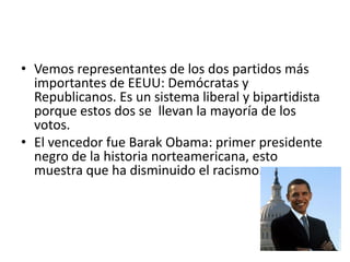 • Vemos representantes de los dos partidos más
  importantes de EEUU: Demócratas y
  Republicanos. Es un sistema liberal y bipartidista
  porque estos dos se llevan la mayoría de los
  votos.
• El vencedor fue Barak Obama: primer presidente
  negro de la historia norteamericana, esto
  muestra que ha disminuido el racismo.
 