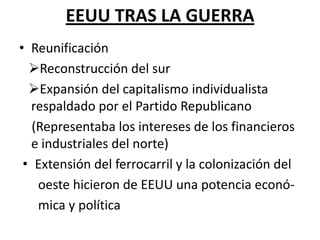 EEUU TRAS LA GUERRA
• Reunificación
  Reconstrucción del sur
  Expansión del capitalismo individualista
  respaldado por el Partido Republicano
   (Representaba los intereses de los financieros
  e industriales del norte)
 • Extensión del ferrocarril y la colonización del
    oeste hicieron de EEUU una potencia econó-
    mica y política
 