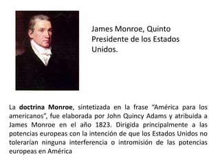 James Monroe, Quinto
                          Presidente de los Estados
                          Unidos.




La doctrina Monroe, sintetizada en la frase “América para los
americanos”, fue elaborada por John Quincy Adams y atribuida a
James Monroe en el año 1823. Dirigida principalmente a las
potencias europeas con la intención de que los Estados Unidos no
tolerarían ninguna interferencia o intromisión de las potencias
europeas en América
 