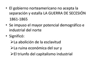 • El gobierno norteamericano no acepta la
  separación y estalla LA GUERRA DE SECESIÓN
  1861-1865
• Se impuso el mayor potencial demográfico e
  industrial del norte
• Significó:
   La abolición de la esclavitud
   La ruina económica del sur y
   El triunfo del capitalismo industrial
 