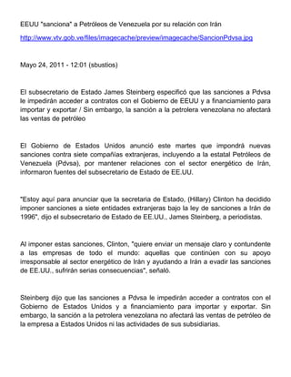 EEUU "sanciona" a Petróleos de Venezuela por su relación con Irán

http://www.vtv.gob.ve/files/imagecache/preview/imagecache/SancionPdvsa.jpg



Mayo 24, 2011 - 12:01 (sbustios)



El subsecretario de Estado James Steinberg especificó que las sanciones a Pdvsa
le impedirán acceder a contratos con el Gobierno de EEUU y a financiamiento para
importar y exportar / Sin embargo, la sanción a la petrolera venezolana no afectará
las ventas de petróleo



El Gobierno de Estados Unidos anunció este martes que impondrá nuevas
sanciones contra siete compañías extranjeras, incluyendo a la estatal Petróleos de
Venezuela (Pdvsa), por mantener relaciones con el sector energético de Irán,
informaron fuentes del subsecretario de Estado de EE.UU.



"Estoy aquí para anunciar que la secretaria de Estado, (Hillary) Clinton ha decidido
imponer sanciones a siete entidades extranjeras bajo la ley de sanciones a Irán de
1996", dijo el subsecretario de Estado de EE.UU., James Steinberg, a periodistas.



Al imponer estas sanciones, Clinton, "quiere enviar un mensaje claro y contundente
a las empresas de todo el mundo: aquellas que continúen con su apoyo
irresponsable al sector energético de Irán y ayudando a Irán a evadir las sanciones
de EE.UU., sufrirán serias consecuencias", señaló.



Steinberg dijo que las sanciones a Pdvsa le impedirán acceder a contratos con el
Gobierno de Estados Unidos y a financiamiento para importar y exportar. Sin
embargo, la sanción a la petrolera venezolana no afectará las ventas de petróleo de
la empresa a Estados Unidos ni las actividades de sus subsidiarias.
 