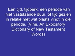 ´Een tijd, tijdperk: een periode van niet vaststaande duur, of tijd gezien in relatie met wat plaats vindt in die periode. (Vine, An Expository Dictionary of New Testament Words) 