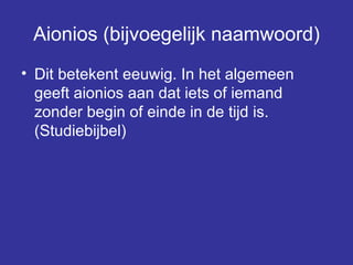 Aionios (bijvoegelijk naamwoord) Dit betekent eeuwig. In het algemeen geeft aionios aan dat iets of iemand zonder begin of einde in de tijd is. (Studiebijbel) 