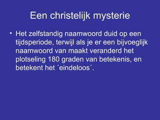 Een christelijk mysterie Het zelfstandig naamwoord duid op een tijdsperiode, terwijl als je er een bijvoeglijk naamwoord van maakt veranderd het plotseling 180 graden van betekenis, en betekent het ´eindeloos´.  