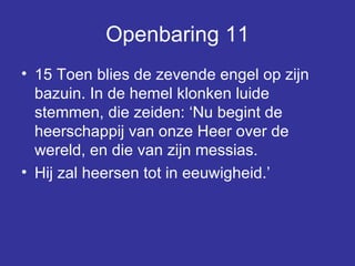 Openbaring 11 15 Toen blies de zevende engel op zijn bazuin. In de hemel klonken luide stemmen, die zeiden: ‘Nu begint de heerschappij van onze Heer over de wereld, en die van zijn messias.  Hij zal heersen tot in eeuwigheid.’  