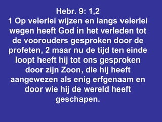 Hebr. 9: 1,2 1 Op velerlei wijzen en langs velerlei wegen heeft God in het verleden tot de voorouders gesproken door de profeten, 2 maar nu de tijd ten einde loopt heeft hij tot ons gesproken door zijn Zoon, die hij heeft aangewezen als enig erfgenaam en door wie hij de wereld heeft geschapen. 