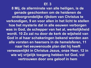 Ef. 3 8 Mij, de allerminste van alle heiligen, is de genade geschonken om de heidenen de ondoorgrondelijke rijkdom van Christus te verkondigen, 9 en voor allen in het licht te stellen hoe het mysterie dat in alle eeuwen verborgen was in God, de schepper van het al, werkelijkheid wordt. 10 Zo zal nu door de kerk de wijsheid van God in al haar schakeringen bekend worden aan alle vorsten en heersers in de hemelsferen, 11 naar het eeuwenoude plan dat hij heeft verwezenlijkt in Christus Jezus, onze Heer, 12 in wie wij vrijelijk toegang hebben tot God, vol vertrouwen door ons geloof in hem 
