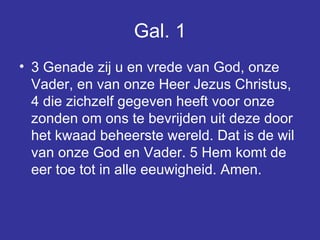 Gal. 1 3 Genade zij u en vrede van God, onze Vader, en van onze Heer Jezus Christus, 4 die zichzelf gegeven heeft voor onze zonden om ons te bevrijden uit deze door het kwaad beheerste wereld. Dat is de wil van onze God en Vader. 5 Hem komt de eer toe tot in alle eeuwigheid. Amen.  