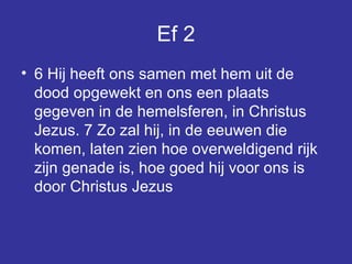 Ef 2 6 Hij heeft ons samen met hem uit de dood opgewekt en ons een plaats gegeven in de hemelsferen, in Christus Jezus. 7 Zo zal hij, in de eeuwen die komen, laten zien hoe overweldigend rijk zijn genade is, hoe goed hij voor ons is door Christus Jezus  